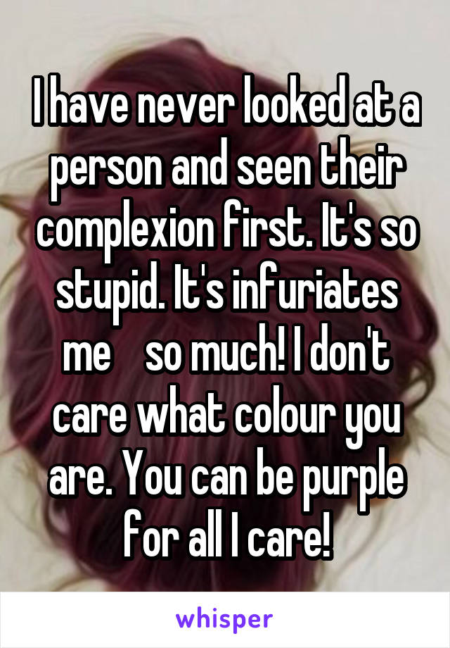 I have never looked at a person and seen their complexion first. It's so stupid. It's infuriates me    so much! I don't care what colour you are. You can be purple for all I care!