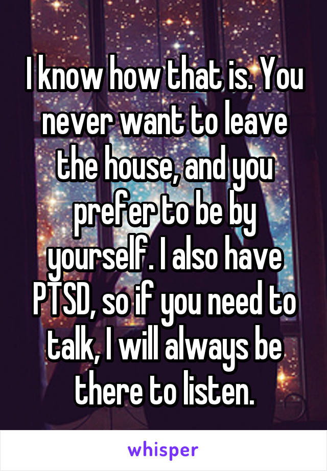 I know how that is. You never want to leave the house, and you prefer to be by yourself. I also have PTSD, so if you need to talk, I will always be there to listen.
