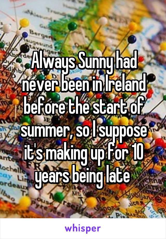 Always Sunny had never been in Ireland before the start of summer, so I suppose it's making up for 10 years being late 