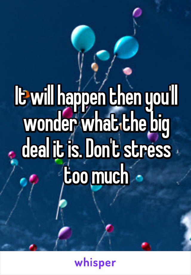 It will happen then you'll wonder what the big deal it is. Don't stress too much