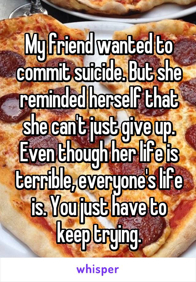 My friend wanted to commit suicide. But she reminded herself that she can't just give up. Even though her life is terrible, everyone's life is. You just have to keep trying.