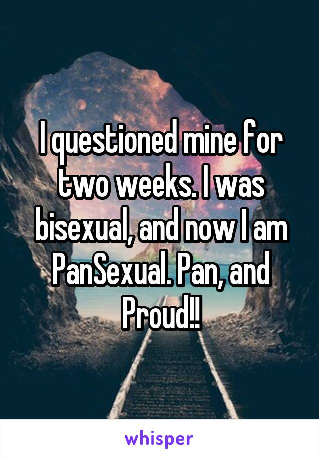 I questioned mine for two weeks. I was bisexual, and now I am PanSexual. Pan, and Proud!!