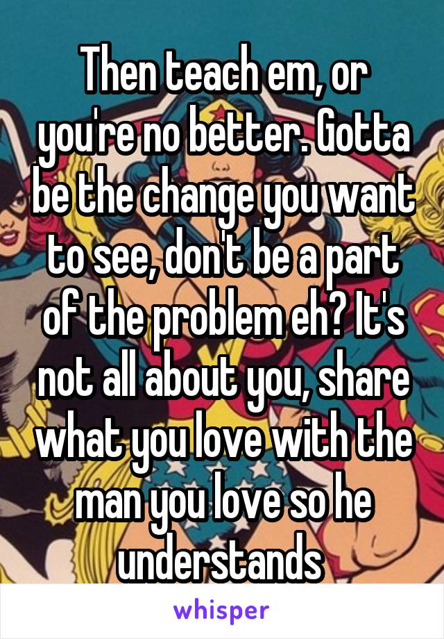 Then teach em, or you're no better. Gotta be the change you want to see, don't be a part of the problem eh? It's not all about you, share what you love with the man you love so he understands 