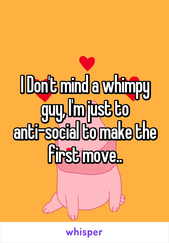 I Don't mind a whimpy guy, I'm just to anti-social to make the first move..