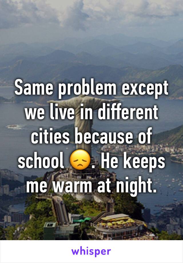 Same problem except we live in different cities because of school 😞. He keeps me warm at night.