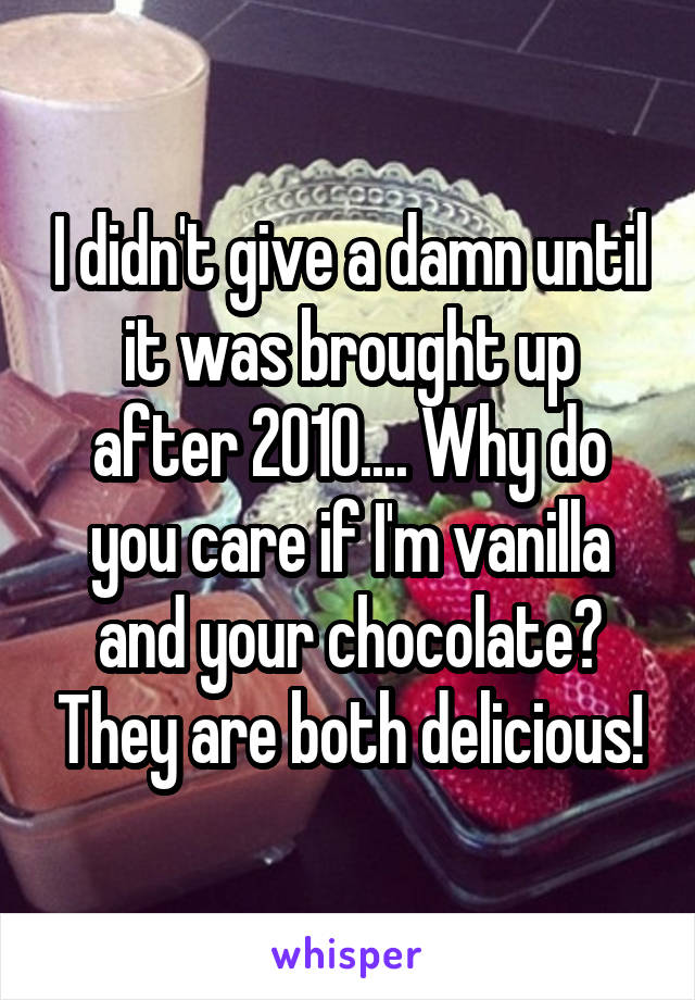 I didn't give a damn until it was brought up after 2010.... Why do you care if I'm vanilla and your chocolate? They are both delicious!