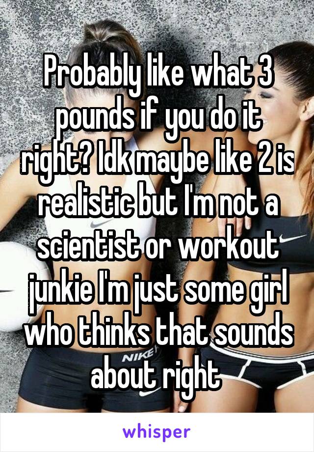 Probably like what 3 pounds if you do it right? Idk maybe like 2 is realistic but I'm not a scientist or workout junkie I'm just some girl who thinks that sounds about right 