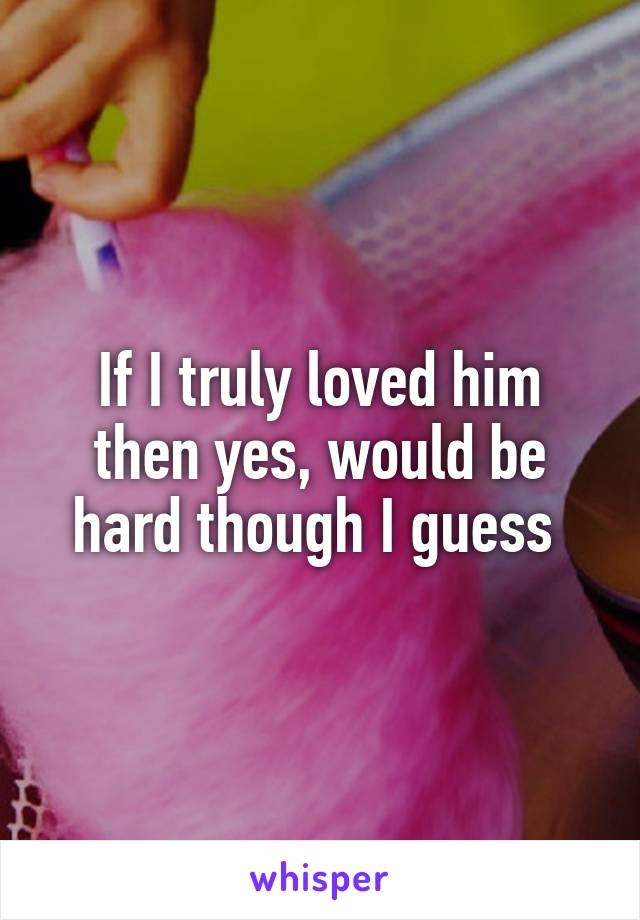 If I truly loved him then yes, would be hard though I guess 