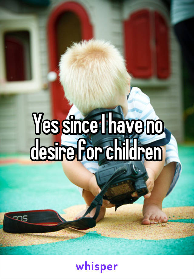Yes since I have no desire for children 