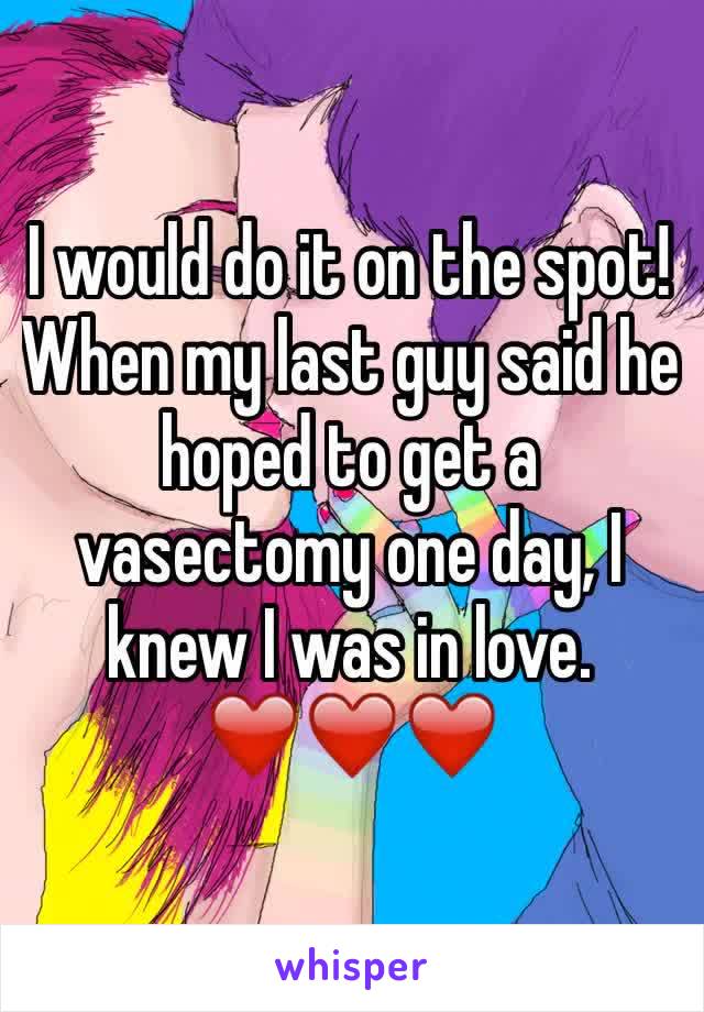 I would do it on the spot! When my last guy said he hoped to get a vasectomy one day, I knew I was in love. 
❤️❤️❤️