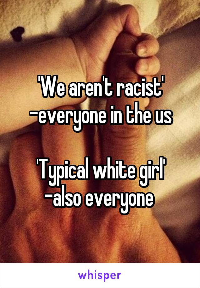 'We aren't racist' -everyone in the us

'Typical white girl'
-also everyone 