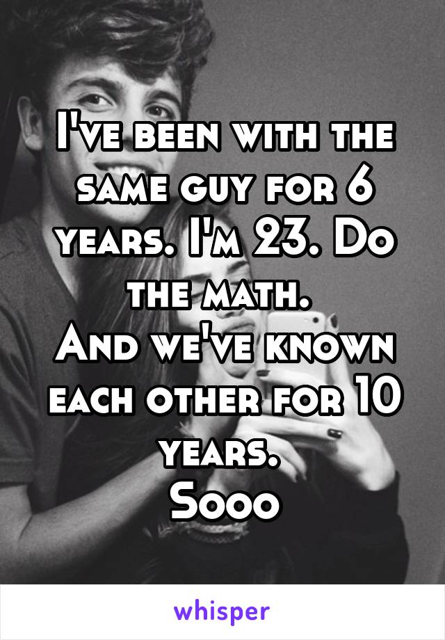 I've been with the same guy for 6 years. I'm 23. Do the math. 
And we've known each other for 10 years. 
Sooo