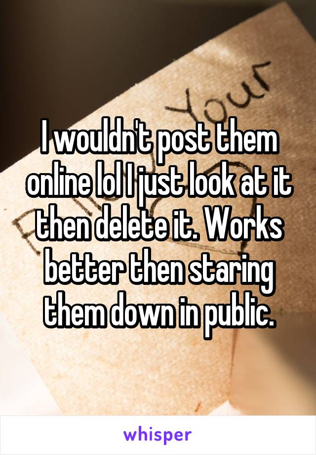 I wouldn't post them online lol I just look at it then delete it. Works better then staring them down in public.