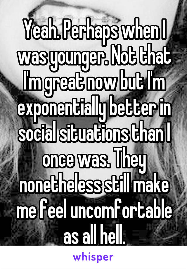 Yeah. Perhaps when I was younger. Not that I'm great now but I'm exponentially better in social situations than I once was. They nonetheless still make me feel uncomfortable as all hell.