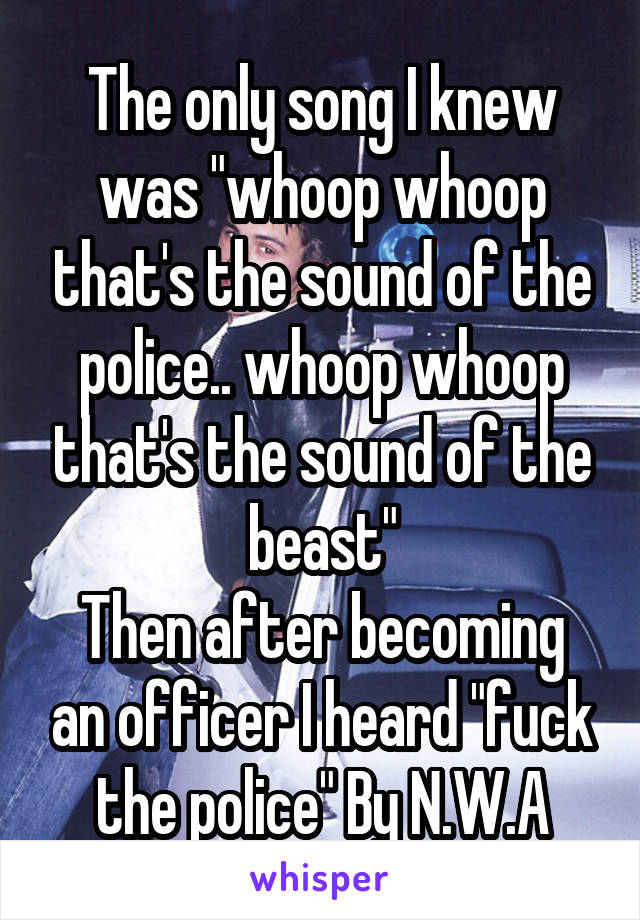 The only song I knew was "whoop whoop that's the sound of the police.. whoop whoop that's the sound of the beast"
Then after becoming an officer I heard "fuck the police" By N.W.A