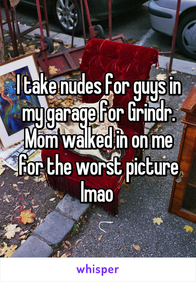 I take nudes for guys in my garage for Grindr. Mom walked in on me for the worst picture lmao 