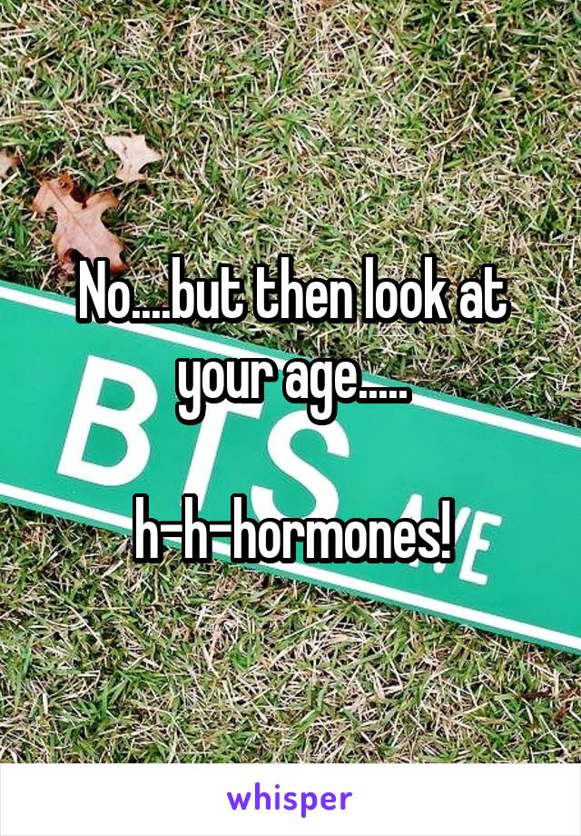 No....but then look at your age.....

h-h-hormones!