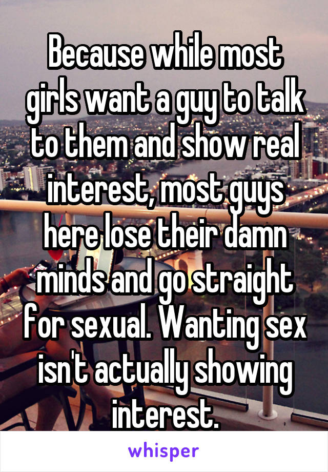 Because while most girls want a guy to talk to them and show real interest, most guys here lose their damn minds and go straight for sexual. Wanting sex isn't actually showing interest.