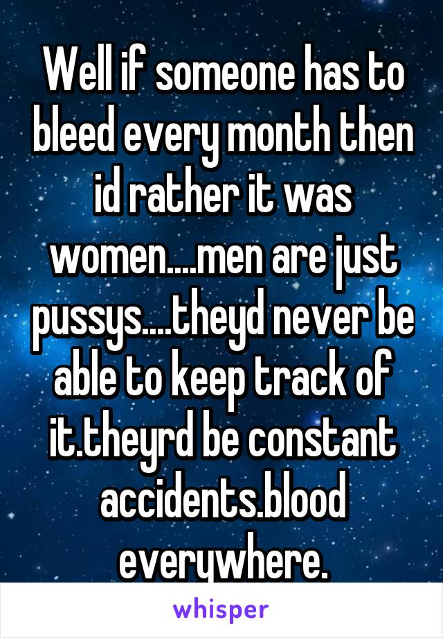Well if someone has to bleed every month then id rather it was women....men are just pussys....theyd never be able to keep track of it.theyrd be constant accidents.blood everywhere.