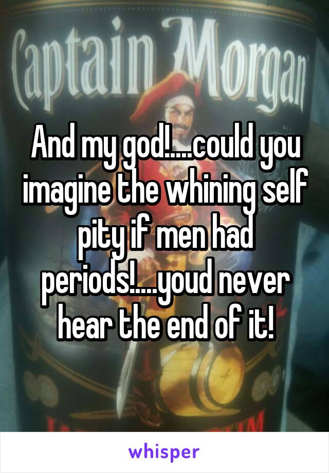 And my god!....could you imagine the whining self pity if men had periods!....youd never hear the end of it!
