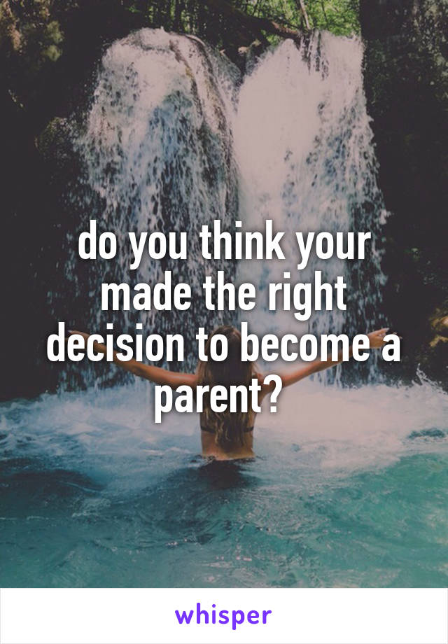do you think your made the right decision to become a parent? 