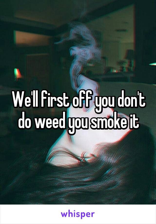 We'll first off you don't do weed you smoke it