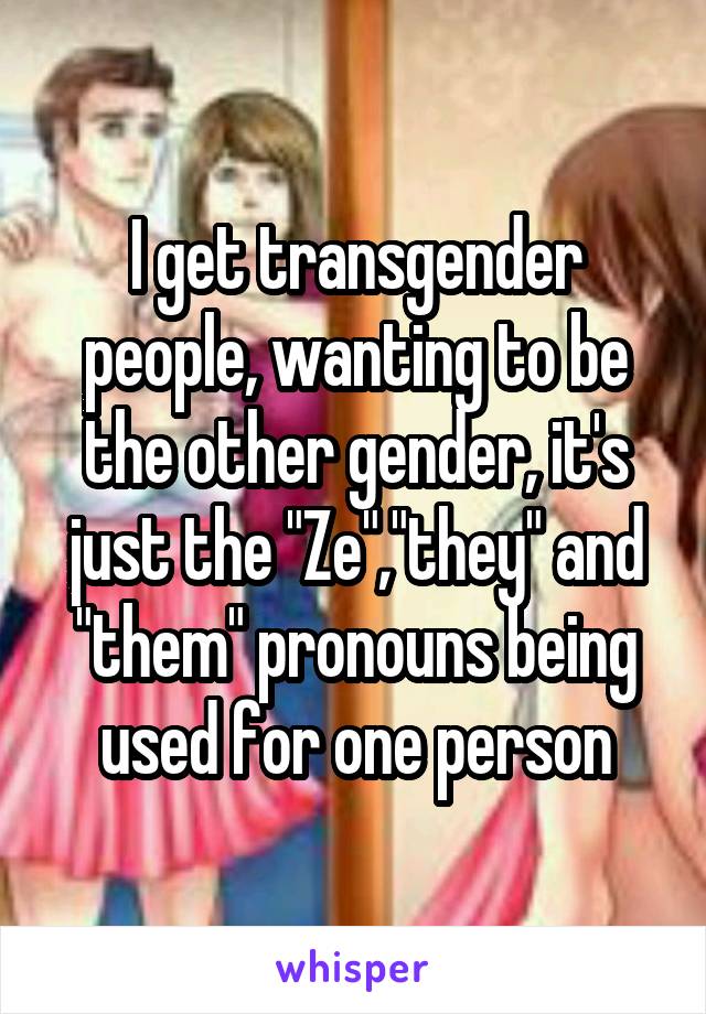 I get transgender people, wanting to be the other gender, it's just the "Ze","they" and "them" pronouns being used for one person
