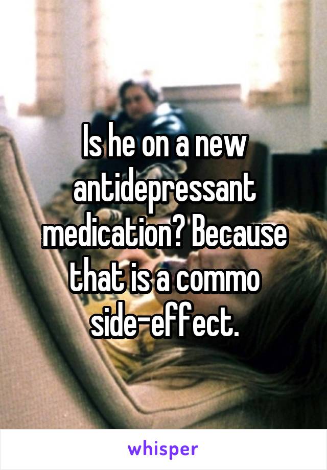 Is he on a new antidepressant medication? Because that is a commo side-effect.