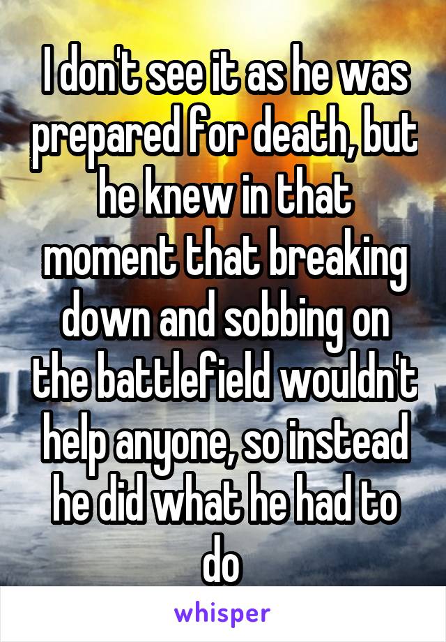 I don't see it as he was prepared for death, but he knew in that moment that breaking down and sobbing on the battlefield wouldn't help anyone, so instead he did what he had to do 