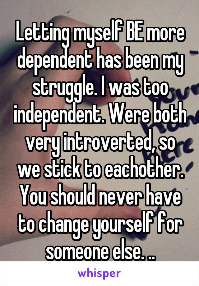Letting myself BE more dependent has been my struggle. I was too independent. Were both very introverted, so we stick to eachother. You should never have to change yourself for someone else. ..