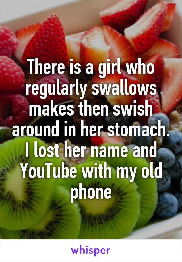 There is a girl who regularly swallows makes then swish around in her stomach. I lost her name and YouTube with my old phone