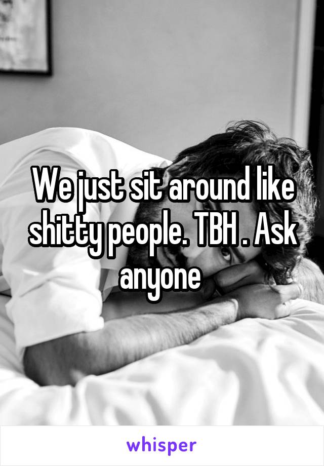 We just sit around like shitty people. TBH . Ask anyone 