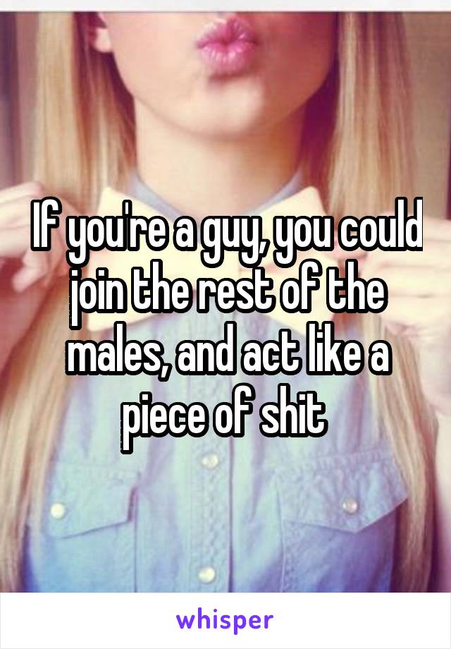 If you're a guy, you could join the rest of the males, and act like a piece of shit 