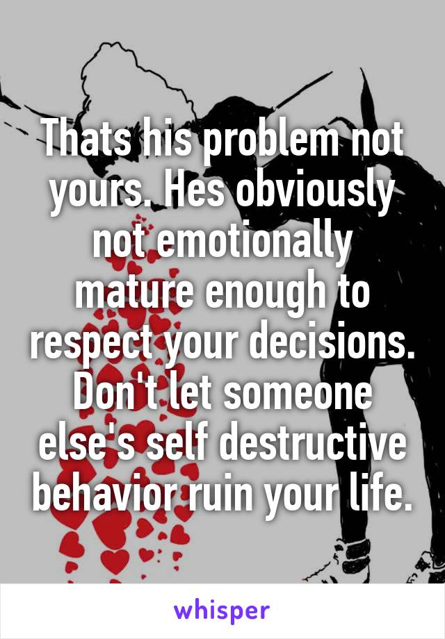 Thats his problem not yours. Hes obviously not emotionally mature enough to respect your decisions.
Don't let someone else's self destructive behavior ruin your life.