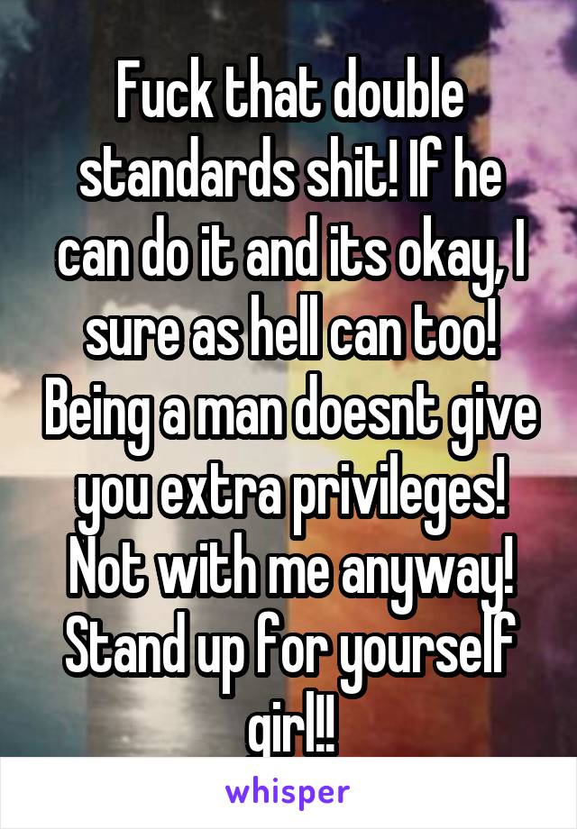 Fuck that double standards shit! If he can do it and its okay, I sure as hell can too! Being a man doesnt give you extra privileges! Not with me anyway! Stand up for yourself girl!!
