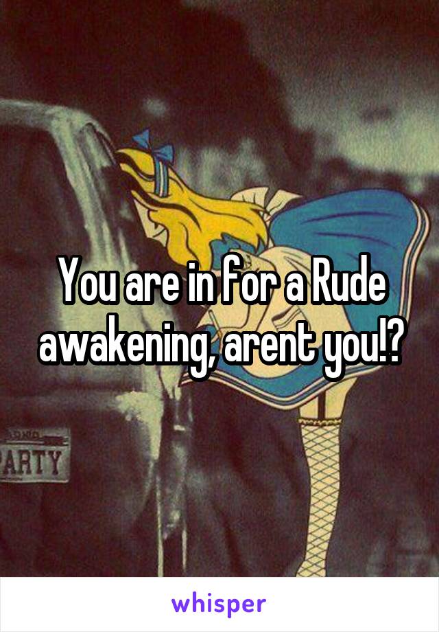 You are in for a Rude awakening, arent you!?