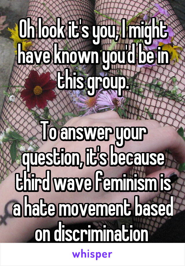 Oh look it's you, I might have known you'd be in this group.

To answer your question, it's because third wave feminism is a hate movement based on discrimination 