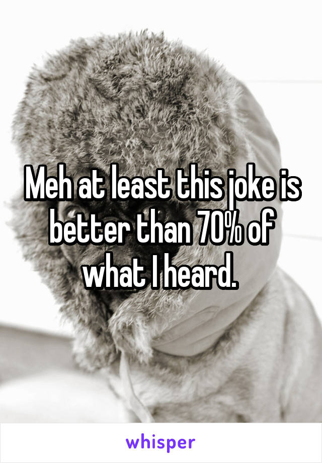 Meh at least this joke is better than 70% of what I heard. 