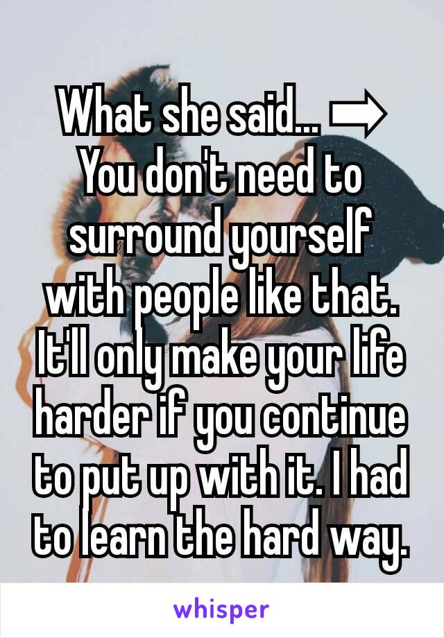 What she said... ➡
You don't need to surround yourself with people like that. It'll only make your life harder if you continue to put up with it. I had to learn the hard way.