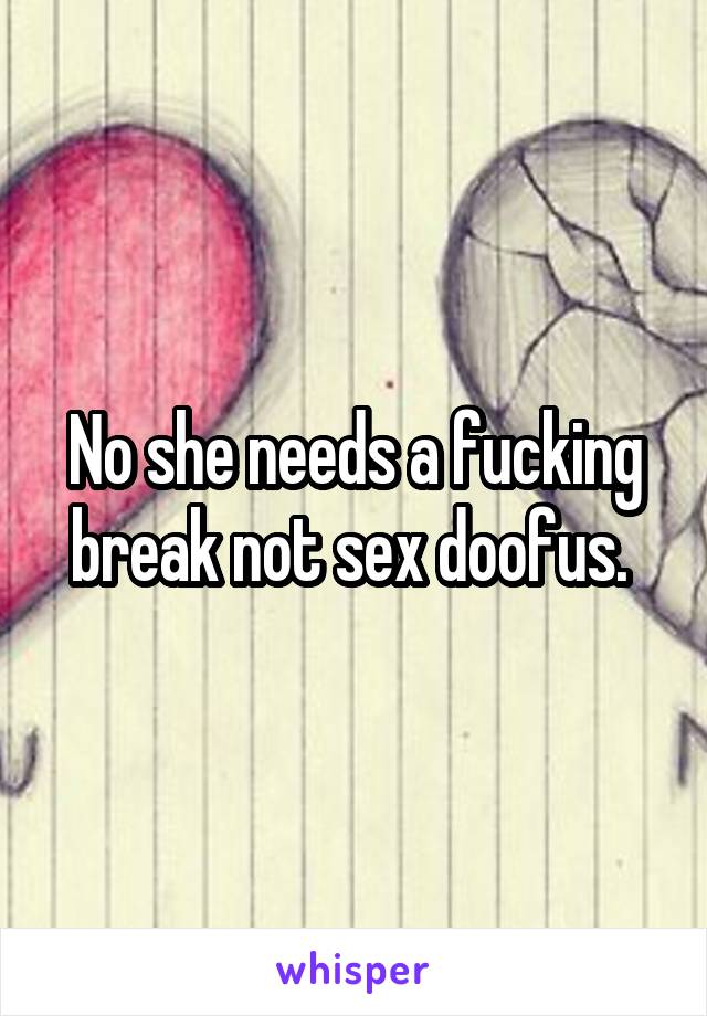 No she needs a fucking break not sex doofus. 
