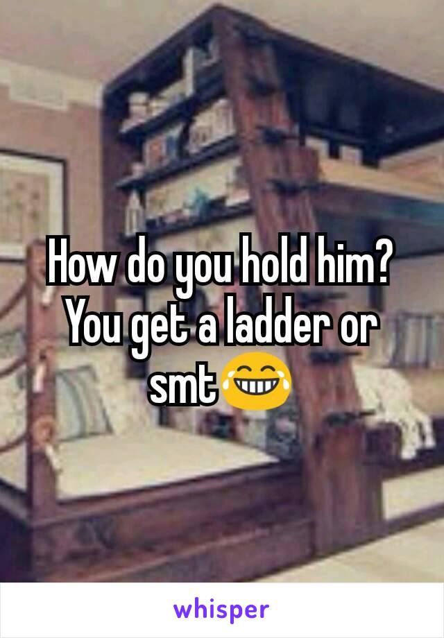 How do you hold him? You get a ladder or smt😂