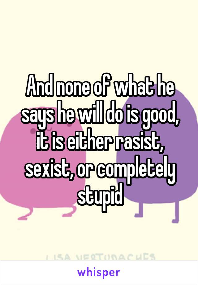 And none of what he says he will do is good, it is either rasist, sexist, or completely stupid
