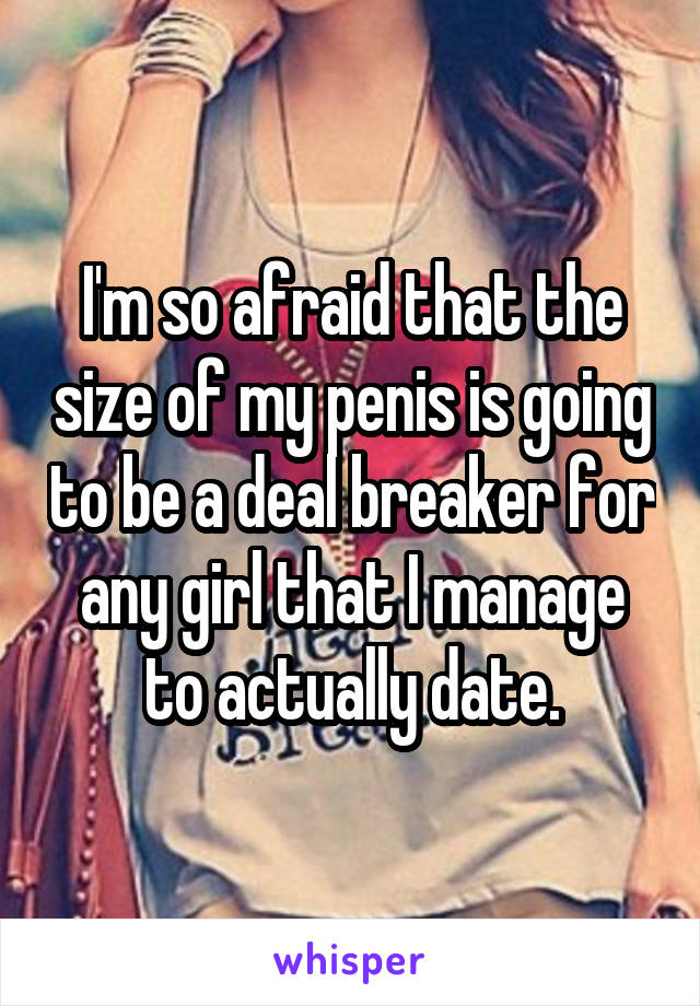 I'm so afraid that the size of my penis is going to be a deal breaker for any girl that I manage to actually date.