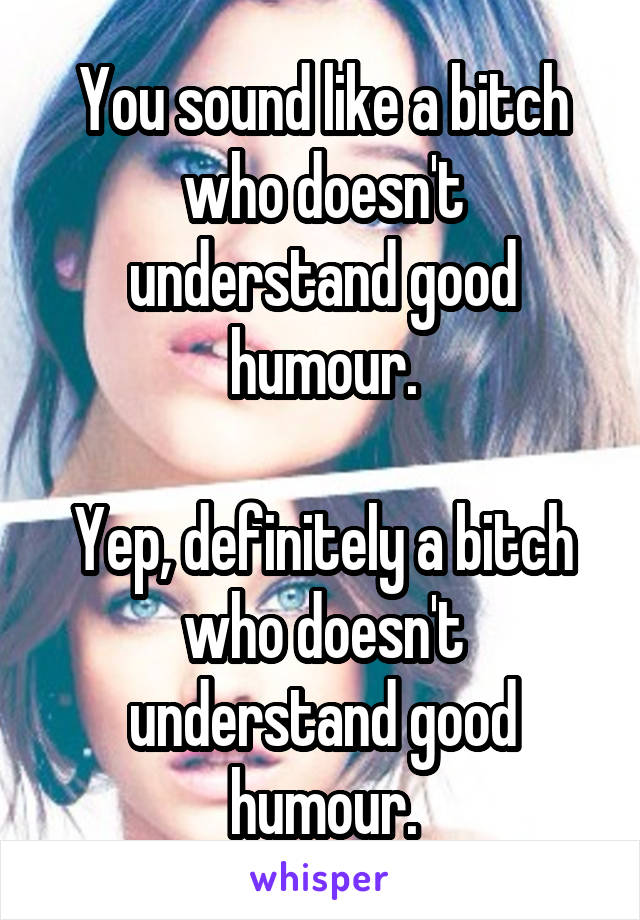You sound like a bitch who doesn't understand good humour.

Yep, definitely a bitch who doesn't understand good humour.