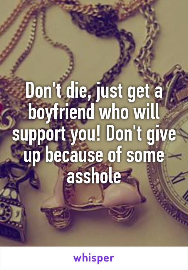 Don't die, just get a boyfriend who will support you! Don't give up because of some asshole