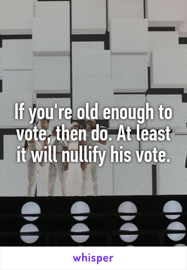 If you're old enough to vote, then do. At least it will nullify his vote.