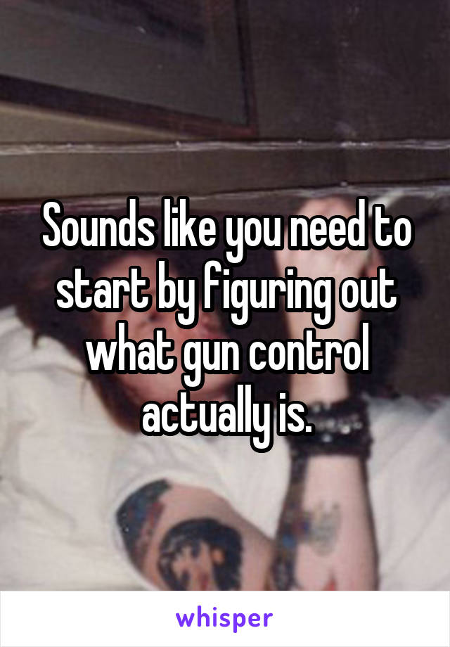 Sounds like you need to start by figuring out what gun control actually is.