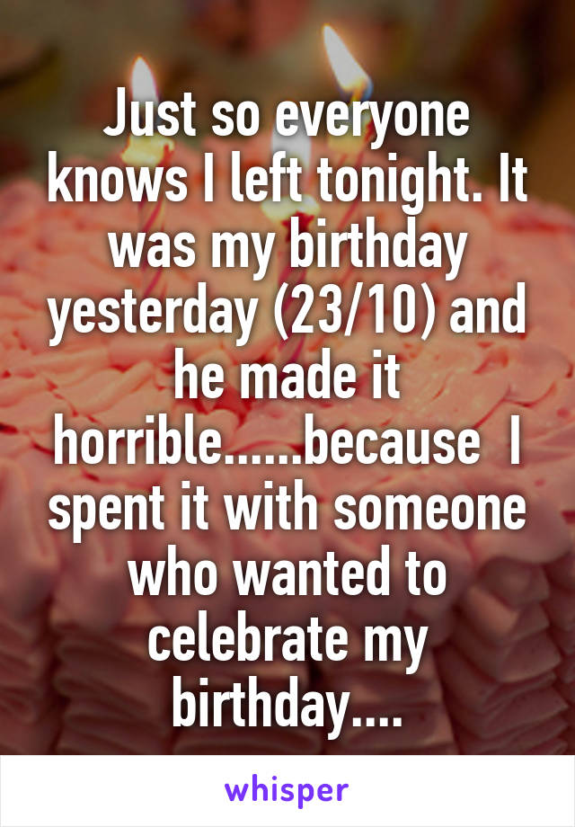 Just so everyone knows I left tonight. It was my birthday yesterday (23/10) and he made it horrible......because  I spent it with someone who wanted to celebrate my birthday....