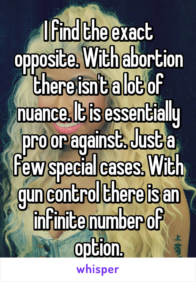 I find the exact opposite. With abortion there isn't a lot of nuance. It is essentially pro or against. Just a few special cases. With gun control there is an infinite number of option.