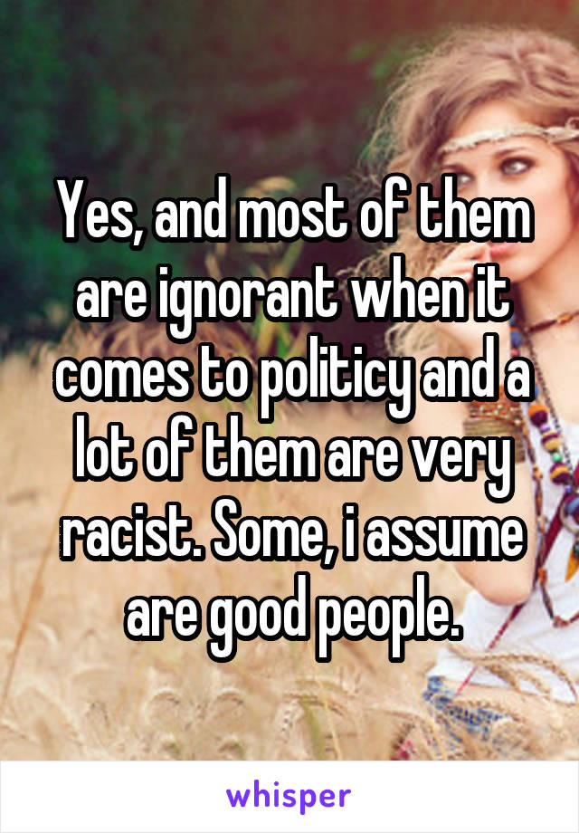 Yes, and most of them are ignorant when it comes to politicy and a lot of them are very racist. Some, i assume are good people.